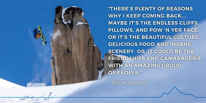 “There’s plenty of reasons why I keep coming back... Maybe it's the endless cliffs, pillows, and pow ‘n yer face. Or it's the beautiful culture, delicious food and insane scenery. Or, it could be the friendships and camaraderie with an amazing group of people.” - Blaine Gallivan