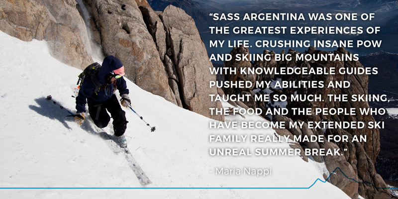 “SASS Argentina was one of the greatest experiences of my life. Crushing insane pow and skiing big mountains with knowledgeable guides pushed my abilities and taught me so much. The skiing, the food and the people who have become my extended ski family really made for an unreal summer break.” - Maria Nappi