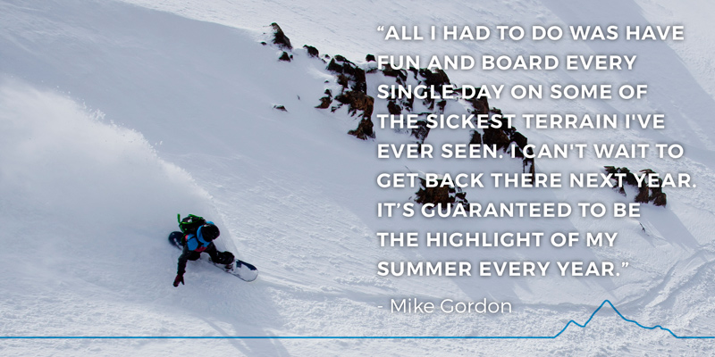 “All I had to do was have fun and board every single day on some of the sickest terrain I've ever seen. I can't wait to get back there next year. It’s guaranteed to be the highlight of my summer every year.” - Mike Gordon