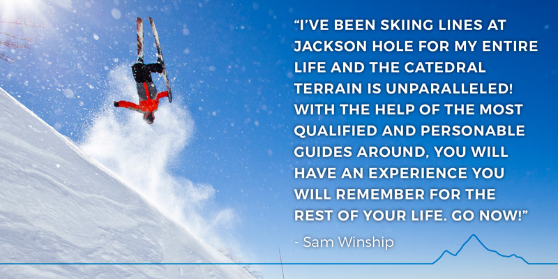 “I’ve been skiing lines at Jackson Hole for my entire life and the Catedral terrain is unparalleled! With the help of the most qualified and personable guides around, you will have an experience you will remember for the rest of your life. GO NOW!” - Sam Winship
