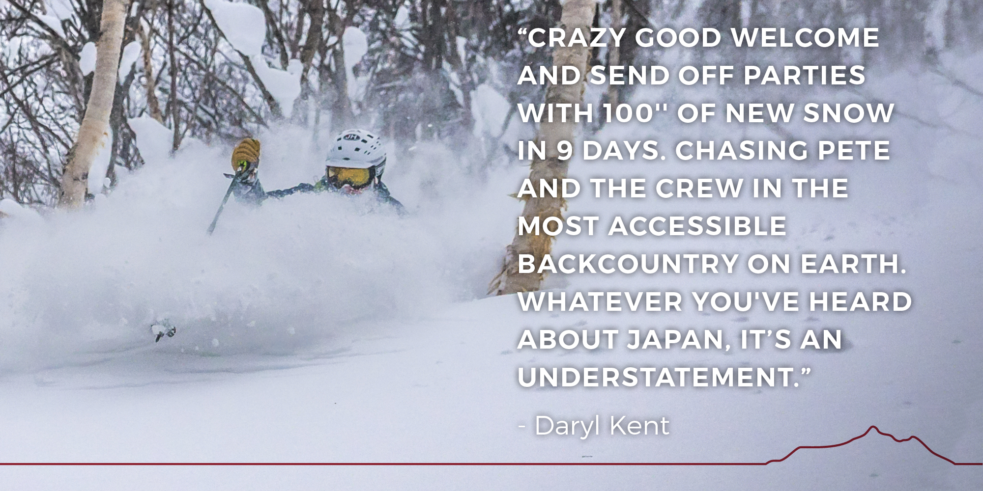 Crazy good welcome and send off parties with 100'' of new snow in 9 days. Chasing Pete and the crew in the most accessible backcountry on earth. Whatever you've heard about Japan, it’s an understatement. -- Daryl kent