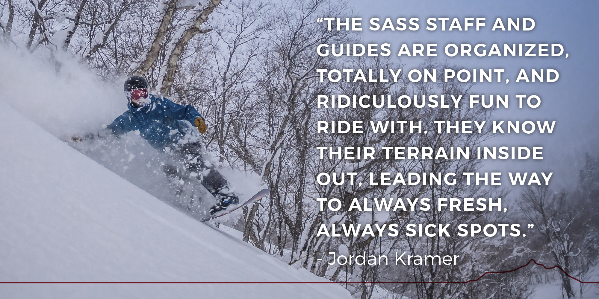 The SASS staff and guides are organized, totally on point, and ridiculously fun to ride with. They know their terrain inside out, leading the way to always fresh, always sick spots. -- Jordan Kramer
