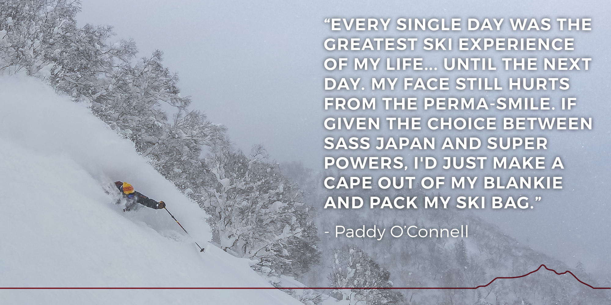 Every single day was the greatest ski experience of my life... until the next day. My face still hurts from the perma-smile. If given the choice between SASS Japan and super powers, I'd just make a cape out of my blankie and pack my ski bag. - Paddy O'Connell